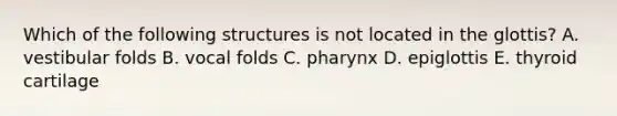 Which of the following structures is not located in the glottis? A. vestibular folds B. vocal folds C. pharynx D. epiglottis E. thyroid cartilage