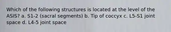 Which of the following structures is located at the level of the ASIS? a. S1-2 (sacral segments) b. Tip of coccyx c. L5-S1 joint space d. L4-5 joint space