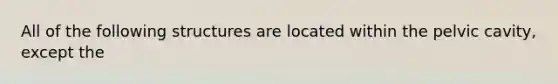 All of the following structures are located within the pelvic cavity, except the