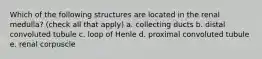 Which of the following structures are located in the renal medulla? (check all that apply) a. collecting ducts b. distal convoluted tubule c. loop of Henle d. proximal convoluted tubule e. renal corpuscle