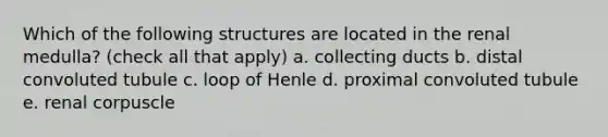 Which of the following structures are located in the renal medulla? (check all that apply) a. collecting ducts b. distal convoluted tubule c. loop of Henle d. proximal convoluted tubule e. renal corpuscle