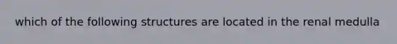 which of the following structures are located in the renal medulla