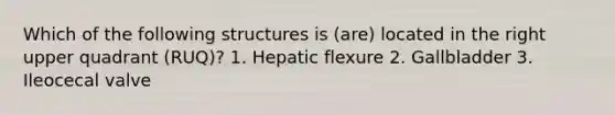 Which of the following structures is (are) located in the right upper quadrant (RUQ)? 1. Hepatic flexure 2. Gallbladder 3. Ileocecal valve