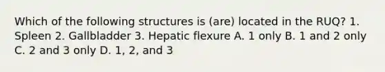 Which of the following structures is (are) located in the RUQ? 1. Spleen 2. Gallbladder 3. Hepatic flexure A. 1 only B. 1 and 2 only C. 2 and 3 only D. 1, 2, and 3