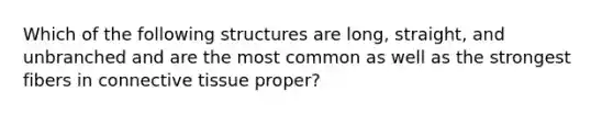 Which of the following structures are long, straight, and unbranched and are the most common as well as the strongest fibers in connective tissue proper?