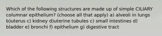 Which of the following structures are made up of simple CILIARY columnar epithelium? (choose all that apply) a) alveoli in lungs b)uterus c) kidney d)uterine tubules c) small intestines d) bladder e) bronchi f) epithelium g) digestive tract