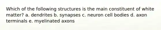 Which of the following structures is the main constituent of white matter? a. dendrites b. synapses c. neuron cell bodies d. axon terminals e. myelinated axons