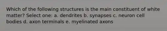 Which of the following structures is the main constituent of white matter? Select one: a. dendrites b. synapses c. neuron cell bodies d. axon terminals e. myelinated axons