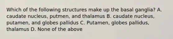 Which of the following structures make up the basal ganglia? A. caudate nucleus, putmen, and thalamus B. caudate nucleus, putamen, and globes pallidus C. Putamen, globes pallidus, thalamus D. None of the above