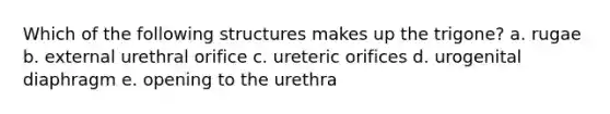 Which of the following structures makes up the trigone? a. rugae b. external urethral orifice c. ureteric orifices d. urogenital diaphragm e. opening to the urethra