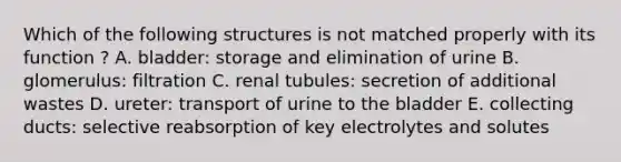 Which of the following structures is not matched properly with its function ? A. bladder: storage and elimination of urine B. glomerulus: filtration C. renal tubules: secretion of additional wastes D. ureter: transport of urine to the bladder E. collecting ducts: selective reabsorption of key electrolytes and solutes