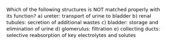 Which of the following structures is NOT matched properly with its function? a) ureter: transport of urine to bladder b) renal tubules: secretion of additional wastes c) bladder: storage and elimination of urine d) glomerulus: filtration e) collecting ducts: selective reabsorption of key electrolytes and solutes