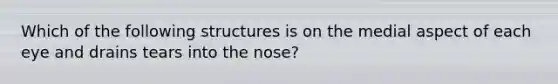 Which of the following structures is on the medial aspect of each eye and drains tears into the nose?