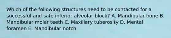 Which of the following structures need to be contacted for a successful and safe inferior alveolar block? A. Mandibular bone B. Mandibular molar teeth C. Maxillary tuberosity D. Mental foramen E. Mandibular notch