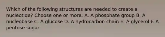 Which of the following structures are needed to create a nucleotide? Choose one or more: A. A phosphate group B. A nucleobase C. A glucose D. A hydrocarbon chain E. A glycerol F. A pentose sugar