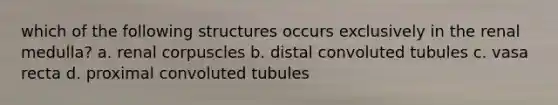 which of the following structures occurs exclusively in the renal medulla? a. renal corpuscles b. distal convoluted tubules c. vasa recta d. proximal convoluted tubules