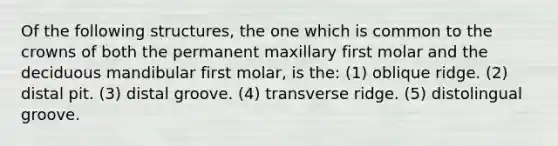 Of the following structures, the one which is common to the crowns of both the permanent maxillary first molar and the deciduous mandibular first molar, is the: (1) oblique ridge. (2) distal pit. (3) distal groove. (4) transverse ridge. (5) distolingual groove.