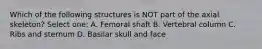 Which of the following structures is NOT part of the axial skeleton? Select one: A. Femoral shaft B. Vertebral column C. Ribs and sternum D. Basilar skull and face