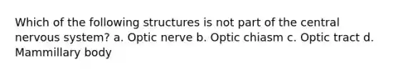 Which of the following structures is not part of the central nervous system? a. Optic nerve b. Optic chiasm c. Optic tract d. Mammillary body