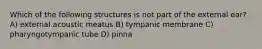 Which of the following structures is not part of the external ear? A) external acoustic meatus B) tympanic membrane C) pharyngotympanic tube D) pinna