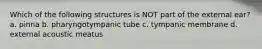 Which of the following structures is NOT part of the external ear? a. pinna b. pharyngotympanic tube c. tympanic membrane d. external acoustic meatus