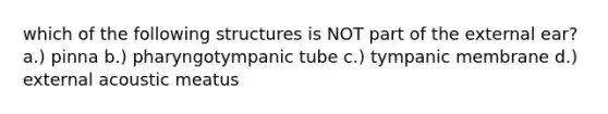 which of the following structures is NOT part of the external ear? a.) pinna b.) pharyngotympanic tube c.) tympanic membrane d.) external acoustic meatus