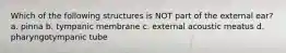 Which of the following structures is NOT part of the external ear? a. pinna b. tympanic membrane c. external acoustic meatus d. pharyngotympanic tube