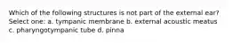 Which of the following structures is not part of the external ear? Select one: a. tympanic membrane b. external acoustic meatus c. pharyngotympanic tube d. pinna