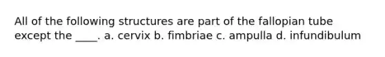 All of the following structures are part of the fallopian tube except the ____. a. cervix b. fimbriae c. ampulla d. infundibulum