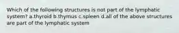 Which of the following structures is not part of the lymphatic system? a.thyroid b.thymus c.spleen d.all of the above structures are part of the lymphatic system