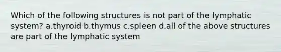 Which of the following structures is not part of the lymphatic system? a.thyroid b.thymus c.spleen d.all of the above structures are part of the lymphatic system