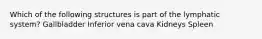 Which of the following structures is part of the lymphatic system? Gallbladder Inferior vena cava Kidneys Spleen