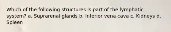 Which of the following structures is part of the lymphatic system? a. Suprarenal glands b. Inferior vena cava c. Kidneys d. Spleen