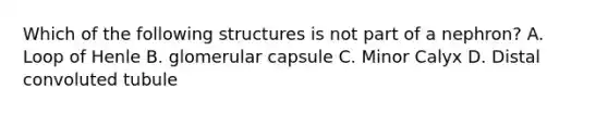 Which of the following structures is not part of a nephron? A. Loop of Henle B. glomerular capsule C. Minor Calyx D. Distal convoluted tubule