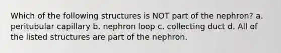 Which of the following structures is NOT part of the nephron? a. peritubular capillary b. nephron loop c. collecting duct d. All of the listed structures are part of the nephron.