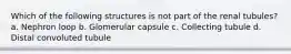 Which of the following structures is not part of the renal tubules? a. Nephron loop b. Glomerular capsule c. Collecting tubule d. Distal convoluted tubule