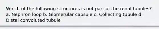 Which of the following structures is not part of the renal tubules? a. Nephron loop b. Glomerular capsule c. Collecting tubule d. Distal convoluted tubule