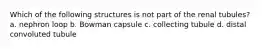 Which of the following structures is not part of the renal tubules? a. nephron loop b. Bowman capsule c. collecting tubule d. distal convoluted tubule