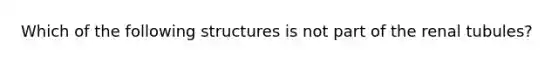 Which of the following structures is not part of the renal tubules?