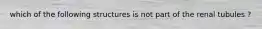 which of the following structures is not part of the renal tubules ?