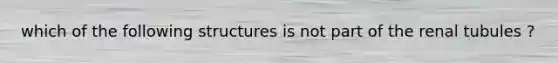 which of the following structures is not part of the renal tubules ?