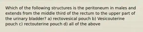 Which of the following structures is the peritoneum in males and extends from the middle third of the rectum to the upper part of the urinary bladder? a) rectovesical pouch b) Vesicouterine pouch c) rectouterine pouch d) all of the above