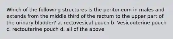 Which of the following structures is the peritoneum in males and extends from the middle third of the rectum to the upper part of the <a href='https://www.questionai.com/knowledge/kb9SdfFdD9-urinary-bladder' class='anchor-knowledge'>urinary bladder</a>? a. rectovesical pouch b. Vesicouterine pouch c. rectouterine pouch d. all of the above