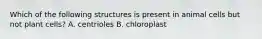 Which of the following structures is present in animal cells but not plant cells? A. centrioles B. chloroplast