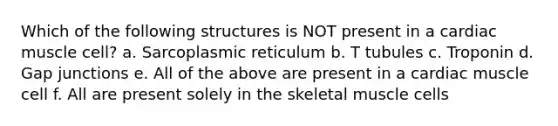 Which of the following structures is NOT present in a cardiac muscle cell? a. Sarcoplasmic reticulum b. T tubules c. Troponin d. Gap junctions e. All of the above are present in a cardiac muscle cell f. All are present solely in the skeletal muscle cells