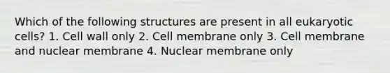 Which of the following structures are present in all eukaryotic cells? 1. Cell wall only 2. Cell membrane only 3. Cell membrane and nuclear membrane 4. Nuclear membrane only