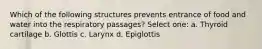 Which of the following structures prevents entrance of food and water into the respiratory passages? Select one: a. Thyroid cartilage b. Glottis c. Larynx d. Epiglottis