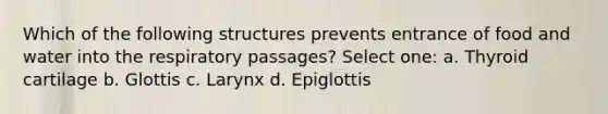 Which of the following structures prevents entrance of food and water into the respiratory passages? Select one: a. Thyroid cartilage b. Glottis c. Larynx d. Epiglottis