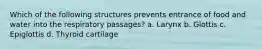 Which of the following structures prevents entrance of food and water into the respiratory passages? a. Larynx b. Glottis c. Epiglottis d. Thyroid cartilage