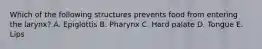 Which of the following structures prevents food from entering the larynx? A. Epiglottis B. Pharynx C. Hard palate D. Tongue E. Lips